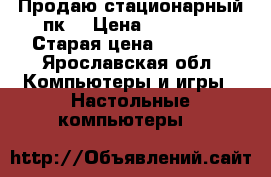Продаю стационарный пк  › Цена ­ 10 000 › Старая цена ­ 30 000 - Ярославская обл. Компьютеры и игры » Настольные компьютеры   